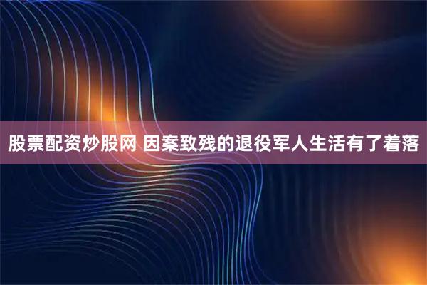 股票配资炒股网 因案致残的退役军人生活有了着落