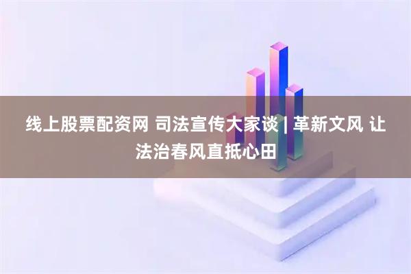 线上股票配资网 司法宣传大家谈 | 革新文风 让法治春风直抵心田