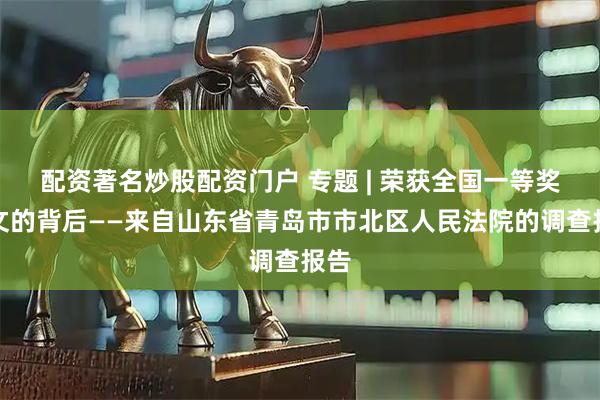 配资著名炒股配资门户 专题 | 荣获全国一等奖论文的背后——来自山东省青岛市市北区人民法院的调查报告