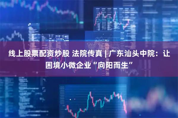 线上股票配资炒股 法院传真 | 广东汕头中院：让困境小微企业“向阳而生”