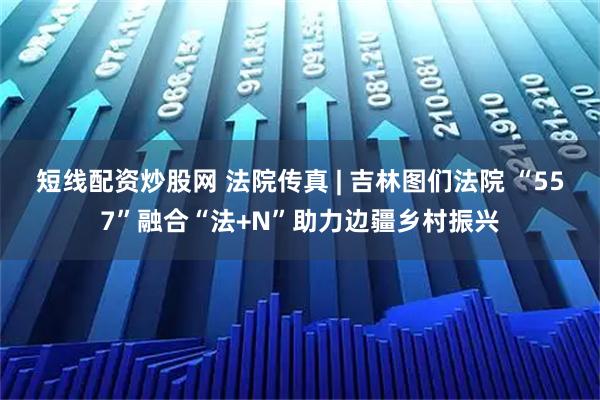 短线配资炒股网 法院传真 | 吉林图们法院 “557”融合“法+N”助力边疆乡村振兴