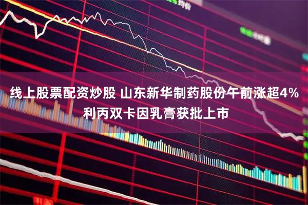 线上股票配资炒股 山东新华制药股份午前涨超4% 利丙双卡因乳膏获批上市