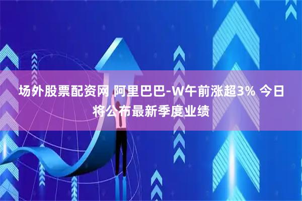 场外股票配资网 阿里巴巴-W午前涨超3% 今日将公布最新季度业绩