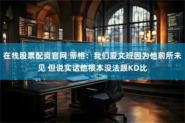 在线股票配资官网 蒂格：我们爱文班因为他前所未见 但说实话他根本没法跟KD比