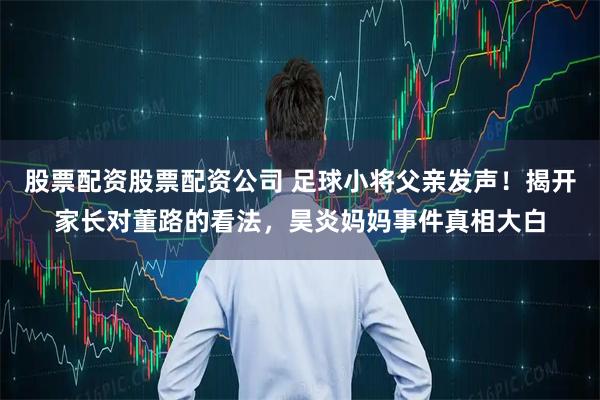 股票配资股票配资公司 足球小将父亲发声！揭开家长对董路的看法，昊炎妈妈事件真相大白
