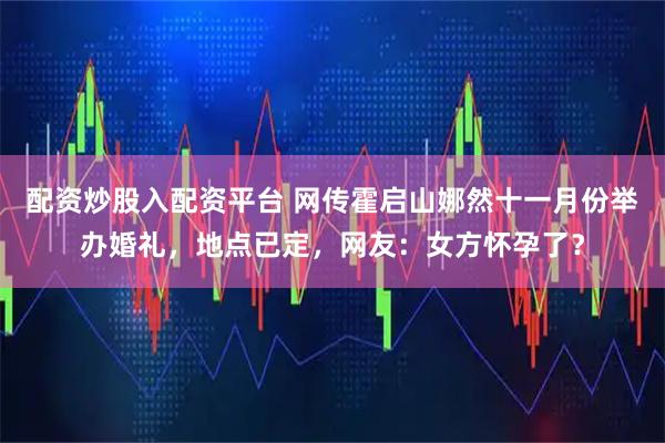 配资炒股入配资平台 网传霍启山娜然十一月份举办婚礼，地点已定，网友：女方怀孕了？