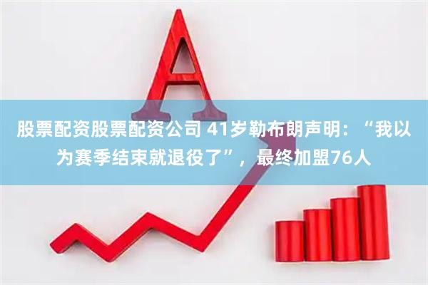 股票配资股票配资公司 41岁勒布朗声明：“我以为赛季结束就退役了”，最终加盟76人