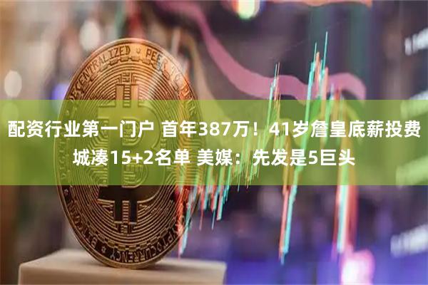 配资行业第一门户 首年387万!41岁詹皇底薪投费城凑15+2名单 美媒:先发是5巨头