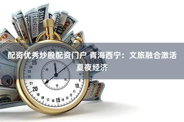 配资优秀炒股配资门户 青海西宁：文旅融合激活夏夜经济
