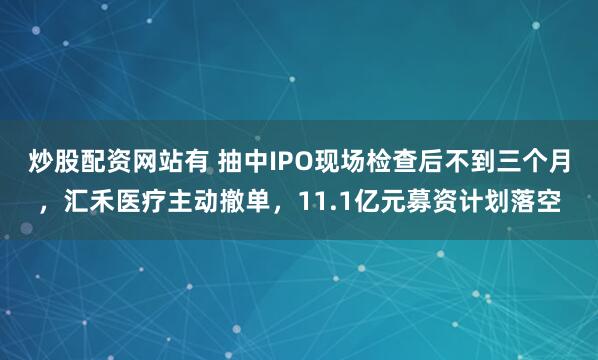 炒股配资网站有 抽中IPO现场检查后不到三个月，汇禾医疗主动撤单，11.1亿元募资计划落空