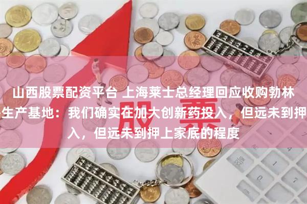 山西股票配资平台 上海莱士总经理回应收购勃林格殷格翰上海生产基地：我们确实在加大创新药投入，但远未到押上家底的程度